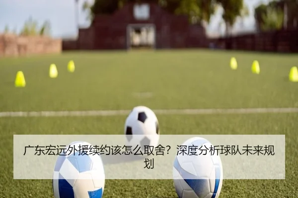 广东宏远外援续约该怎么取舍？深度分析球队未来规划