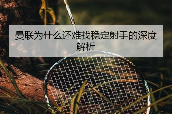 曼联为什么还难找稳定射手的深度解析